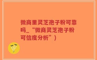 微商里灵芝孢子粉可靠吗_“微商灵芝孢子粉可信度分析”)