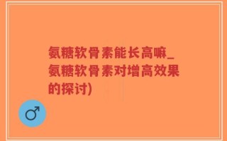 氨糖软骨素能长高嘛_氨糖软骨素对增高效果的探讨)