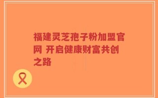 福建灵芝孢子粉加盟官网 开启健康财富共创之路