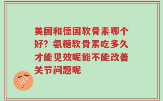 美国和德国软骨素哪个好？氨糖软骨素吃多久才能见效呢能不能改善关节问题呢