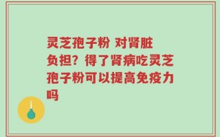 灵芝孢子粉 对肾脏 负担？得了肾病吃灵芝孢子粉可以提高免疫力吗