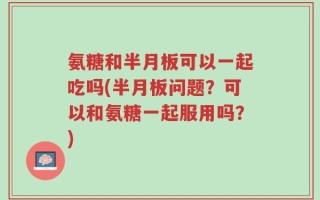 氨糖和半月板可以一起吃吗(半月板问题？可以和氨糖一起服用吗？)