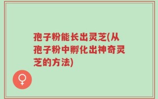 孢子粉能长出灵芝(从孢子粉中孵化出神奇灵芝的方法)