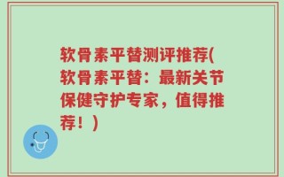 软骨素平替测评推荐(软骨素平替：最新关节保健守护专家，值得推荐！)