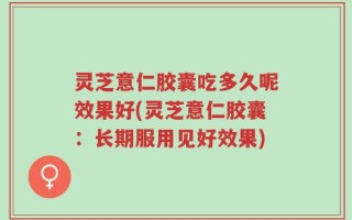 灵芝意仁胶囊吃多久呢效果好(灵芝意仁胶囊：长期服用见好效果)