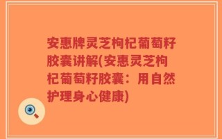 安惠牌灵芝枸杞葡萄籽胶囊讲解(安惠灵芝枸杞葡萄籽胶囊：用自然护理身心健康)
