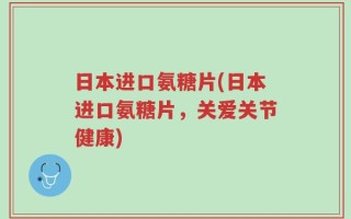 日本进口氨糖片(日本进口氨糖片，关爱关节健康)