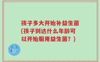 孩子多大开始补益生菌(孩子到达什么年龄可以开始服用益生菌？)