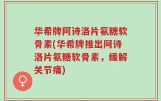华希牌阿诗洛片氨糖软骨素(华希牌推出阿诗洛片氨糖软骨素，缓解关节痛)