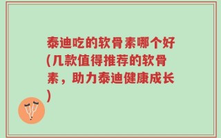 泰迪吃的软骨素哪个好(几款值得推荐的软骨素，助力泰迪健康成长)