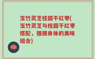 玉竹灵芝桂圆干红枣(玉竹灵芝与桂圆干红枣搭配，强健身体的美味组合)