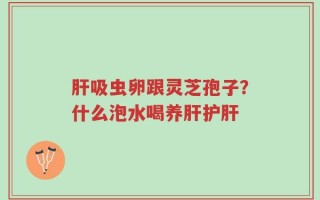肝吸虫卵跟灵芝孢子？什么泡水喝养肝护肝