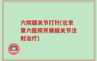 六院膝关节打针(北京第六医院开展膝关节注射治疗)