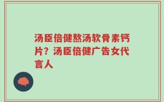 汤臣倍健熬汤软骨素钙片？汤臣倍健广告女代言人