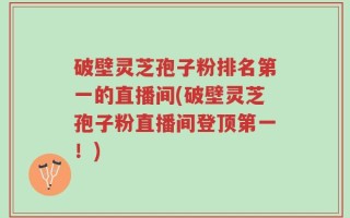 破壁灵芝孢子粉排名第一的直播间(破壁灵芝孢子粉直播间登顶第一！)