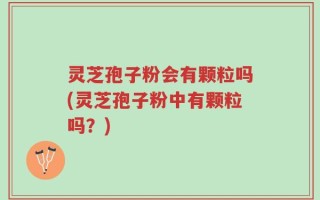 灵芝孢子粉会有颗粒吗(灵芝孢子粉中有颗粒吗？)