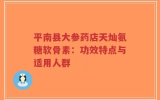 平南县大参药店天灿氨糖软骨素：功效特点与适用人群