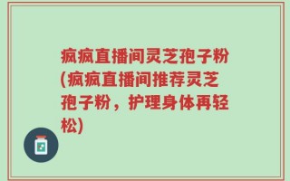 疯疯直播间灵芝孢子粉(疯疯直播间推荐灵芝孢子粉，护理身体再轻松)