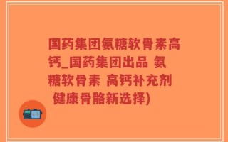 国药集团氨糖软骨素高钙_国药集团出品 氨糖软骨素 高钙补充剂 健康骨骼新选择)