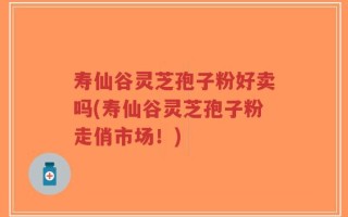 寿仙谷灵芝孢子粉好卖吗(寿仙谷灵芝孢子粉走俏市场！)