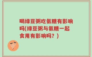 喝绿豆粥吃氨糖有影响吗(绿豆粥与氨糖一起食用有影响吗？)
