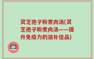 灵芝孢子粉煮肉汤(灵芝孢子粉煮肉汤——提升免疫力的滋补佳品)