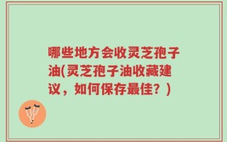哪些地方会收灵芝孢子油(灵芝孢子油收藏建议，如何保存最佳？)