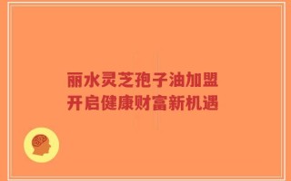 丽水灵芝孢子油加盟 开启健康财富新机遇