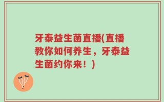 牙泰益生菌直播(直播教你如何养生，牙泰益生菌约你来！)