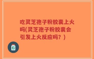 吃灵芝孢子粉胶囊上火吗(灵芝孢子粉胶囊会引发上火反应吗？)