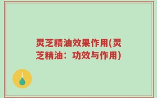 灵芝精油效果作用(灵芝精油：功效与作用)