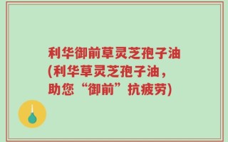 利华御前草灵芝孢子油(利华草灵芝孢子油，助您“御前”抗疲劳)