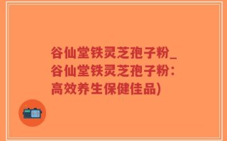 谷仙堂铁灵芝孢子粉_谷仙堂铁灵芝孢子粉：高效养生保健佳品)