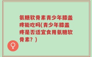 氨糖软骨素青少年膝盖疼能吃吗(青少年膝盖疼是否适宜食用氨糖软骨素？)