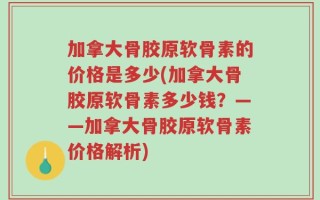 加拿大骨胶原软骨素的价格是多少(加拿大骨胶原软骨素多少钱？——加拿大骨胶原软骨素价格解析)