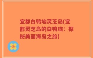 宜都白鸭垴灵芝岛(宜都灵芝岛的白鸭垴：探秘美丽海岛之旅)