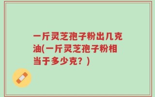 一斤灵芝孢子粉出几克油(一斤灵芝孢子粉相当于多少克？)