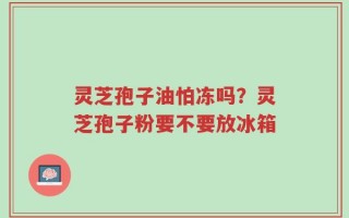 灵芝孢子油怕冻吗？灵芝孢子粉要不要放冰箱
