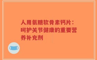 人用氨糖软骨素钙片：呵护关节健康的重要营养补充剂