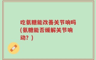 吃氨糖能改善关节响吗(氨糖能否缓解关节响动？)