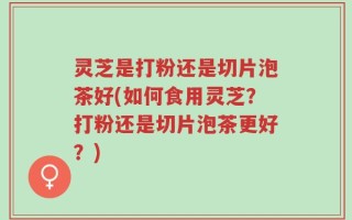 灵芝是打粉还是切片泡茶好(如何食用灵芝？打粉还是切片泡茶更好？)