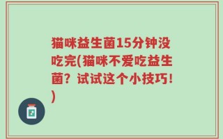 猫咪益生菌15分钟没吃完(猫咪不爱吃益生菌？试试这个小技巧！)