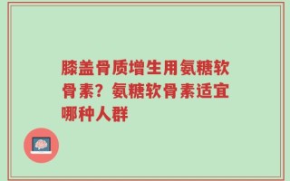 膝盖骨质增生用氨糖软骨素？氨糖软骨素适宜哪种人群