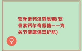 软骨素钙尔奇氨糖(软骨素钙尔奇氨糖——为关节健康保驾护航)