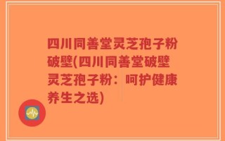 四川同善堂灵芝孢子粉破壁(四川同善堂破壁灵芝孢子粉：呵护健康养生之选)