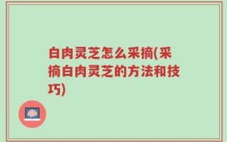 白肉灵芝怎么采摘(采摘白肉灵芝的方法和技巧)