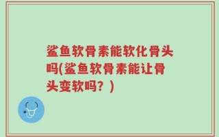 鲨鱼软骨素能软化骨头吗(鲨鱼软骨素能让骨头变软吗？)