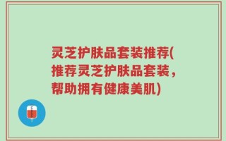 灵芝护肤品套装推荐(推荐灵芝护肤品套装，帮助拥有健康美肌)