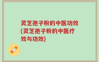灵芝孢子粉的中医功效(灵芝孢子粉的中医疗效与功效)