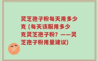 灵芝孢子粉每天用多少克 (每天该服用多少克灵芝孢子粉？——灵芝孢子粉用量建议)